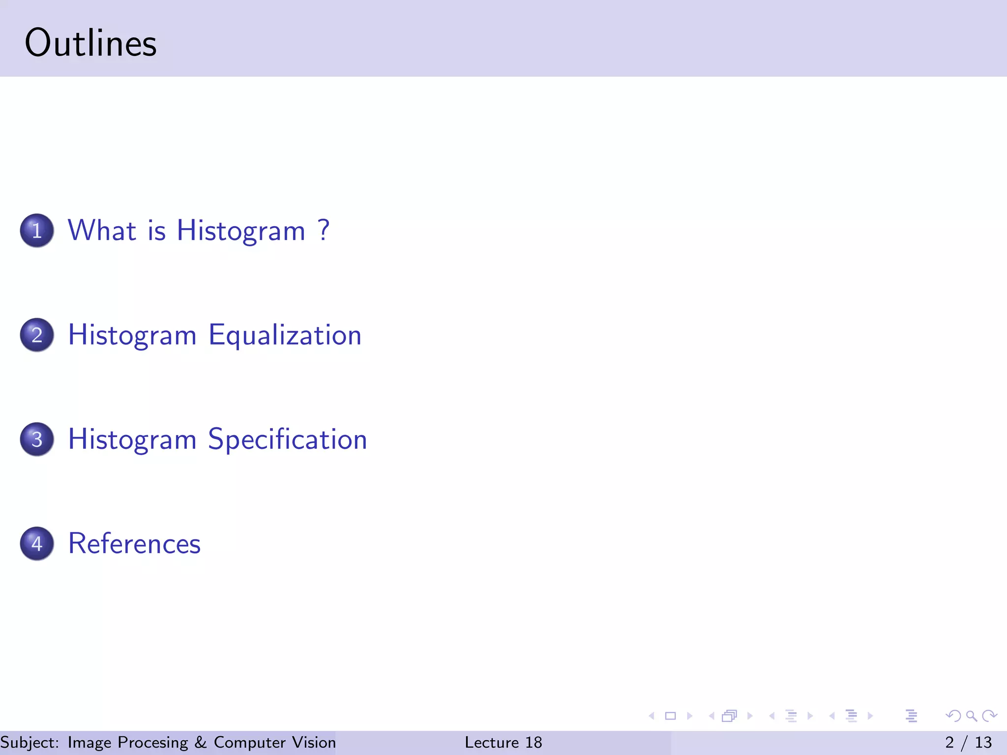 Outlines
1 What is Histogram ?
2 Histogram Equalization
3 Histogram Speciﬁcation
4 References
Subject: Image Procesing & Computer Vision Dr. Varun Kumar (.)Lecture 18 2 / 13
 