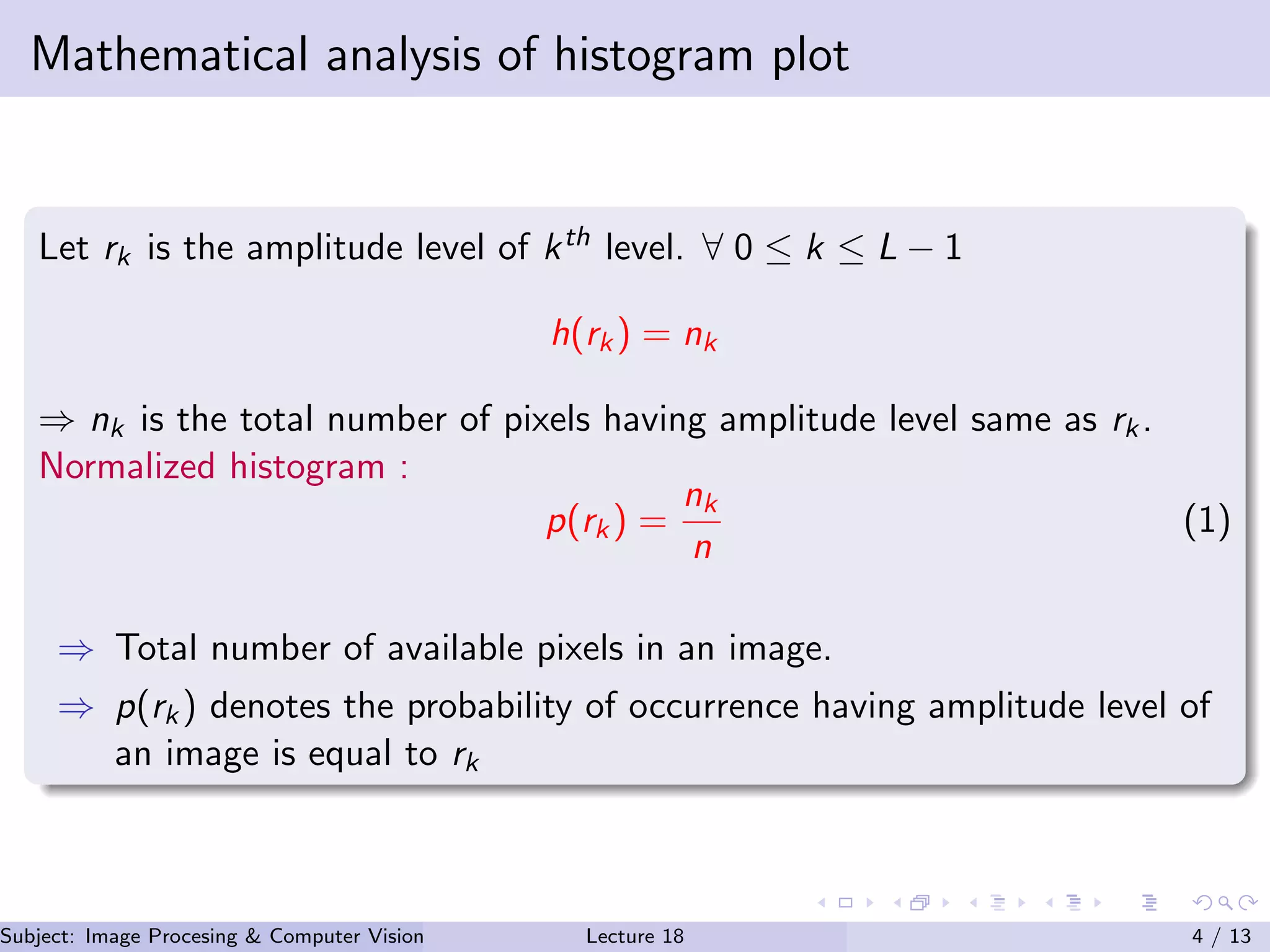 Mathematical analysis of histogram plot
Let rk is the amplitude level of kth level. ∀ 0 ≤ k ≤ L − 1
h(rk) = nk
⇒ nk is the total number of pixels having amplitude level same as rk.
Normalized histogram :
p(rk) =
nk
n
(1)
⇒ Total number of available pixels in an image.
⇒ p(rk) denotes the probability of occurrence having amplitude level of
an image is equal to rk
Subject: Image Procesing & Computer Vision Dr. Varun Kumar (.)Lecture 18 4 / 13
 