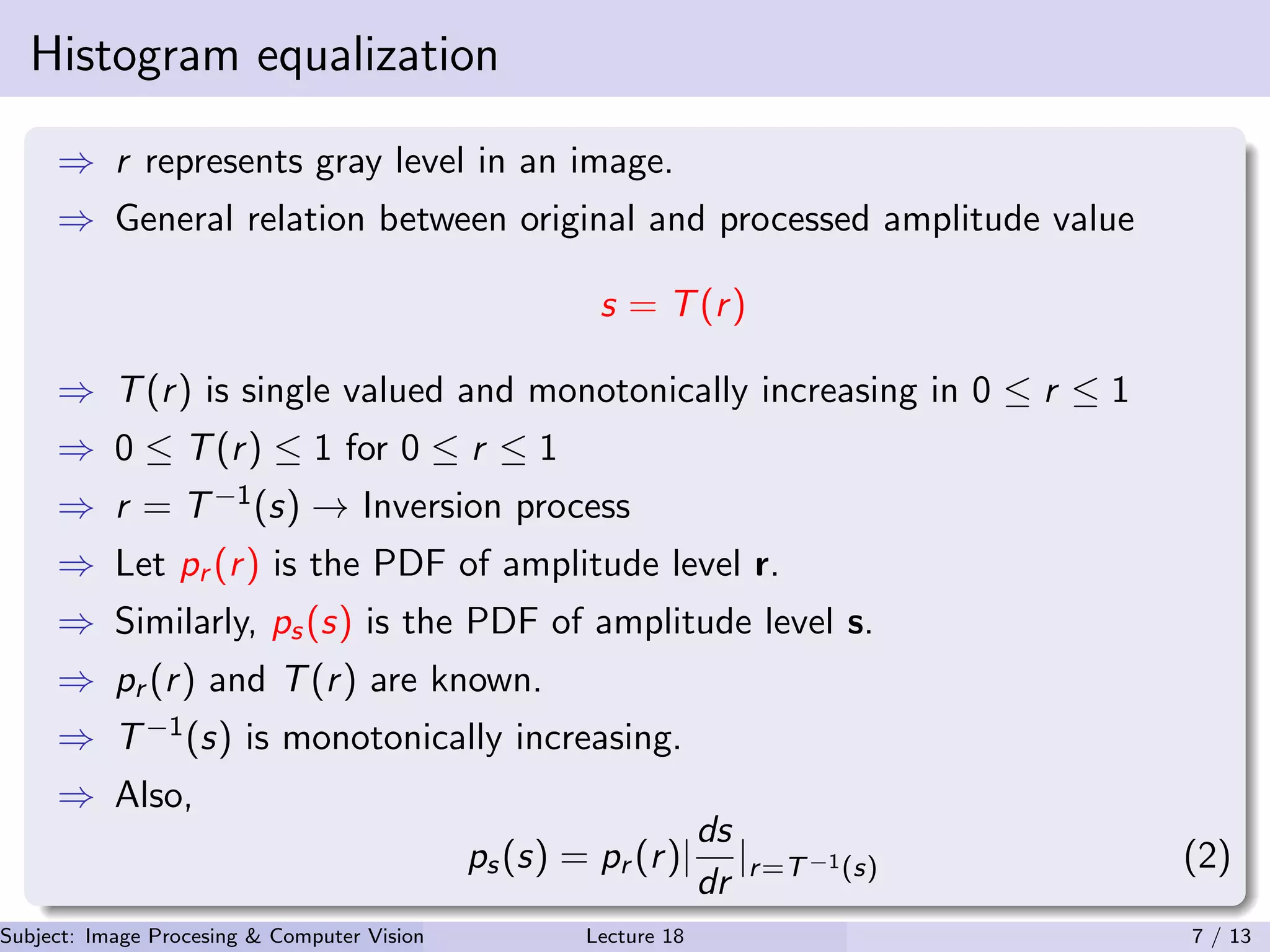 Histogram equalization
⇒ r represents gray level in an image.
⇒ General relation between original and processed amplitude value
s = T(r)
⇒ T(r) is single valued and monotonically increasing in 0 ≤ r ≤ 1
⇒ 0 ≤ T(r) ≤ 1 for 0 ≤ r ≤ 1
⇒ r = T−1(s) → Inversion process
⇒ Let pr (r) is the PDF of amplitude level r.
⇒ Similarly, ps(s) is the PDF of amplitude level s.
⇒ pr (r) and T(r) are known.
⇒ T−1(s) is monotonically increasing.
⇒ Also,
ps(s) = pr (r)|
ds
dr
|r=T−1(s) (2)
Subject: Image Procesing & Computer Vision Dr. Varun Kumar (.)Lecture 18 7 / 13
 