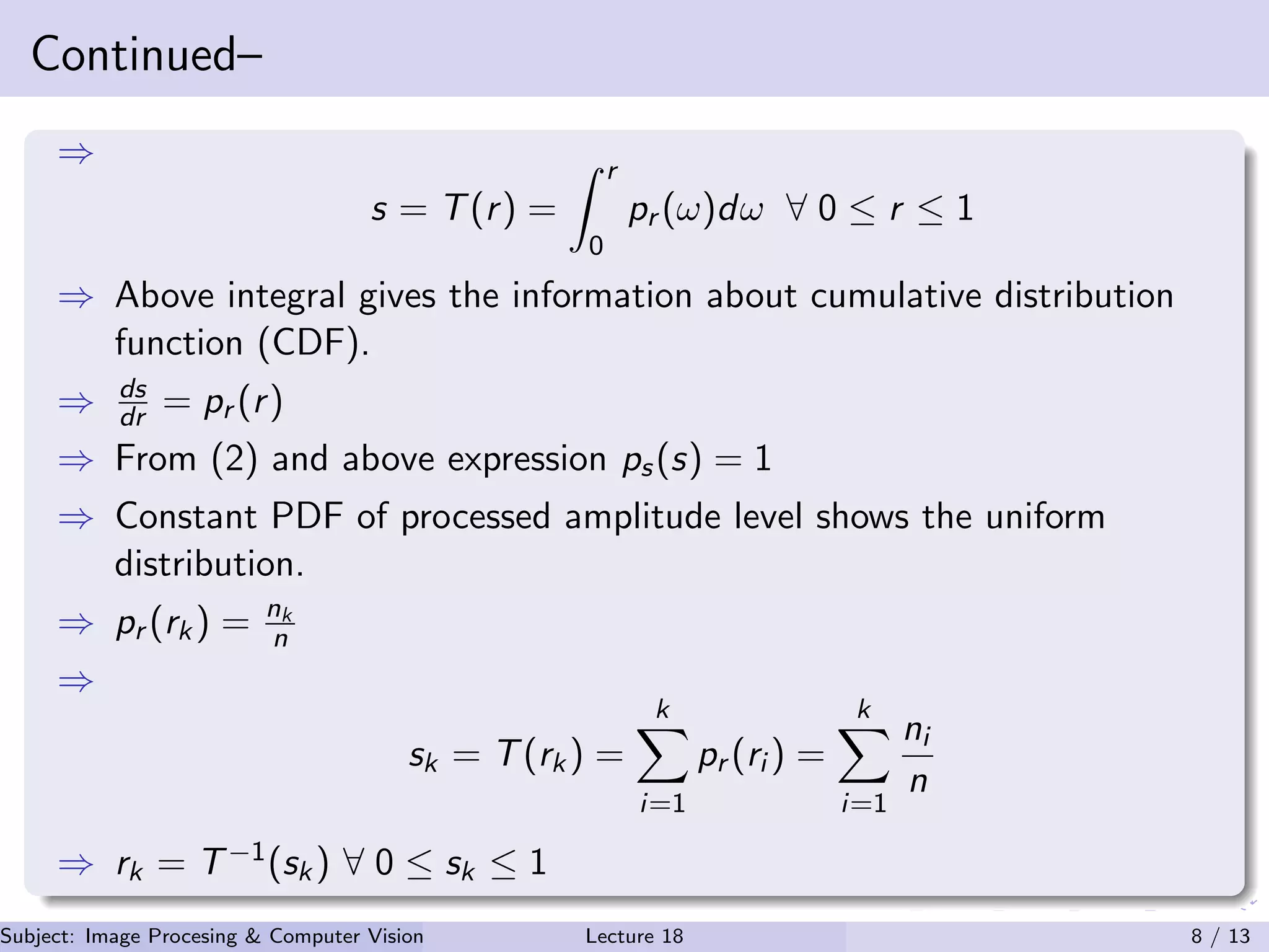 Continued–
⇒
s = T(r) =
r
0
pr (ω)dω ∀ 0 ≤ r ≤ 1
⇒ Above integral gives the information about cumulative distribution
function (CDF).
⇒ ds
dr = pr (r)
⇒ From (2) and above expression ps(s) = 1
⇒ Constant PDF of processed amplitude level shows the uniform
distribution.
⇒ pr (rk) = nk
n
⇒
sk = T(rk) =
k
i=1
pr (ri ) =
k
i=1
ni
n
⇒ rk = T−1(sk) ∀ 0 ≤ sk ≤ 1
Subject: Image Procesing & Computer Vision Dr. Varun Kumar (.)Lecture 18 8 / 13
 