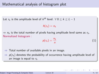 Mathematical analysis of histogram plot
Let rk is the amplitude level of kth level. ∀ 0 ≤ k ≤ L − 1
h(rk) = nk
⇒ nk is the total number of pixels having amplitude level same as rk.
Normalized histogram :
p(rk) =
nk
n
(1)
⇒ Total number of available pixels in an image.
⇒ p(rk) denotes the probability of occurrence having amplitude level of
an image is equal to rk
Subject: Image Procesing & Computer Vision Dr. Varun Kumar (.)Lecture 18 4 / 13
 