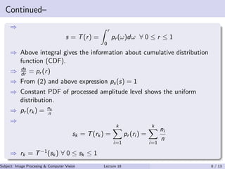 Continued–
⇒
s = T(r) =
r
0
pr (ω)dω ∀ 0 ≤ r ≤ 1
⇒ Above integral gives the information about cumulative distribution
function (CDF).
⇒ ds
dr = pr (r)
⇒ From (2) and above expression ps(s) = 1
⇒ Constant PDF of processed amplitude level shows the uniform
distribution.
⇒ pr (rk) = nk
n
⇒
sk = T(rk) =
k
i=1
pr (ri ) =
k
i=1
ni
n
⇒ rk = T−1(sk) ∀ 0 ≤ sk ≤ 1
Subject: Image Procesing & Computer Vision Dr. Varun Kumar (.)Lecture 18 8 / 13
 