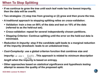 ECE 8443: Lecture 18, Slide 9
When To Stop Splitting
• If we continue to grow the tree until each leaf node has the lowest impurity,
then the data will be overfit.
• Two strategies: (1) stop tree from growing or (2) grow and then prune the tree.
• A traditional approach to stopping splitting relies on cross-validation:
 Validation: train a tree on 90% of the data and test on 10% of the data
(referred to as the held-out set).
 Cross-validation: repeat for several independently chosen partitions.
 Stopping Criterion: Continue splitting until the error on the held-out data is
minimized.
• Reduction In Impurity: stop if the candidate split leads to a marginal reduction
of the impurity (drawback: leads to an unbalanced tree).
• Cost-Complexity: use a global criterion function that combines size and
impurity: . This approach is related to minimum description
length when the impurity is based on entropy.
• Other approaches based on statistical significance and hypothesis testing
attempt to assess the quality of the proposed split.



nodes
leaf
N
i
size )
(

 