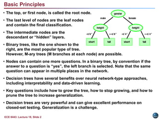 ECE 8443: Lecture 18, Slide 2
Basic Principles
• The top, or first node, is called the root node.
• The last level of nodes are the leaf nodes
and contain the final classification.
• The intermediate nodes are the
descendant or “hidden” layers.
• Binary trees, like the one shown to the
right, are the most popular type of tree.
However, M-ary trees (M branches at each node) are possible.
• Nodes can contain one more questions. In a binary tree, by convention if the
answer to a question is “yes”, the left branch is selected. Note that the same
question can appear in multiple places in the network.
• Decision trees have several benefits over neural network-type approaches,
including interpretability and data-driven learning.
• Key questions include how to grow the tree, how to stop growing, and how to
prune the tree to increase generalization.
• Decision trees are very powerful and can give excellent performance on
closed-set testing. Generalization is a challenge.
 