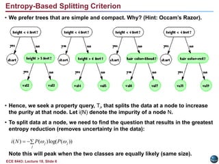 ECE 8443: Lecture 18, Slide 6
Entropy-Based Splitting Criterion
• We prefer trees that are simple and compact. Why? (Hint: Occam’s Razor).
• Hence, we seek a property query, Ti, that splits the data at a node to increase
the purity at that node. Let i(N) denote the impurity of a node N.
• To split data at a node, we need to find the question that results in the greatest
entropy reduction (removes uncertainty in the data):
Note this will peak when the two classes are equally likely (same size).
))
(
log(
)
(
)
( j
j
j P
P
N
i 




 