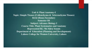 Unit 4: Plant Anatomy-I
Topic: Simple Tissues (Collenchyma & Sclerenchyma Tissues)
B.Ed (Hons) Secondary
Semester III
Subject: Advance Biology I
Course Title: Plant Systematics and Anatomy
Represented By: Ms Sidra Younis
Department of Education (Planning and Development)
Lahore College for Women University, Lahore
 