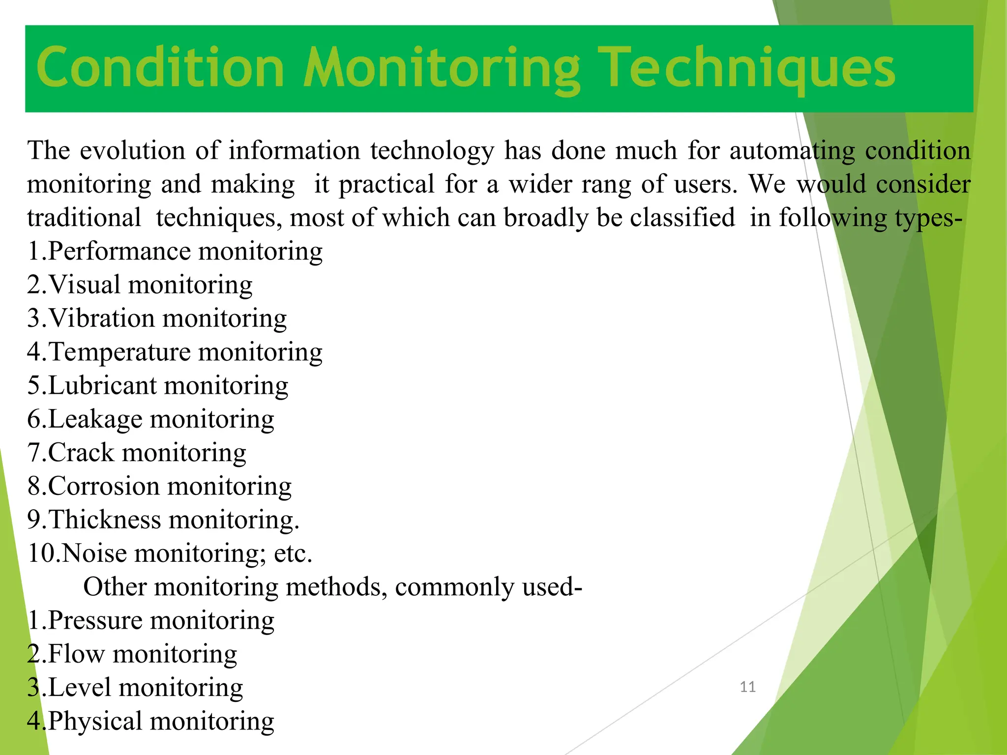 Condition Monitoring Techniques
11
The evolution of information technology has done much for automating condition
monitoring and making it practical for a wider rang of users. We would consider
traditional techniques, most of which can broadly be classified in following types-
1.Performance monitoring
2.Visual monitoring
3.Vibration monitoring
4.Temperature monitoring
5.Lubricant monitoring
6.Leakage monitoring
7.Crack monitoring
8.Corrosion monitoring
9.Thickness monitoring.
10.Noise monitoring; etc.
Other monitoring methods, commonly used-
1.Pressure monitoring
2.Flow monitoring
3.Level monitoring
4.Physical monitoring
 