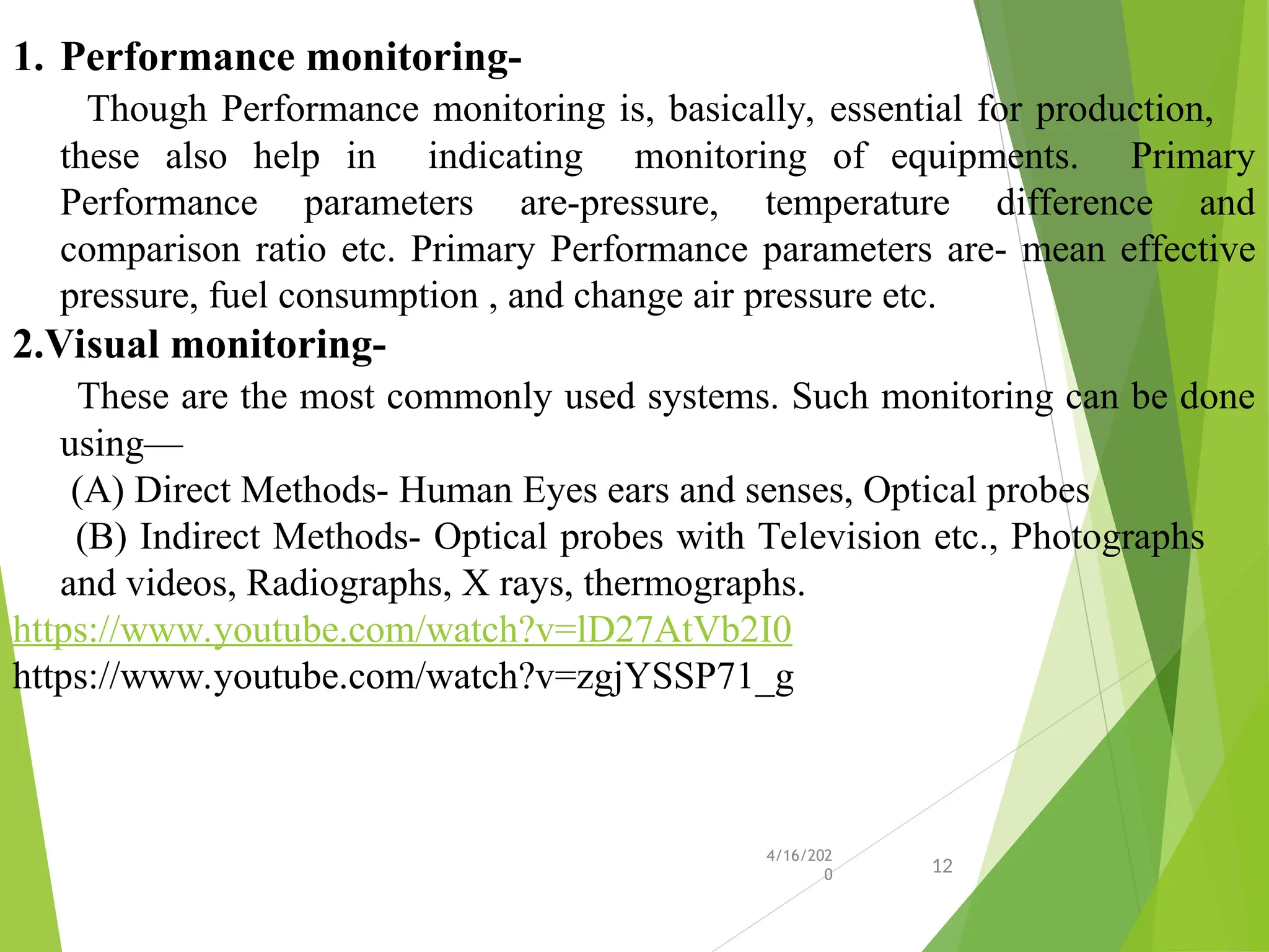 1. Performance monitoring-
Though Performance monitoring is, basically, essential for production,
these also help in indicating monitoring of equipments. Primary
Performance parameters are-pressure, temperature difference and
comparison ratio etc. Primary Performance parameters are- mean effective
pressure, fuel consumption , and change air pressure etc.
2.Visual monitoring-
These are the most commonly used systems. Such monitoring can be done
using—
(A) Direct Methods- Human Eyes ears and senses, Optical probes
(B) Indirect Methods- Optical probes with Television etc., Photographs
and videos, Radiographs, X rays, thermographs.
https://www.youtube.com/watch?v=lD27AtVb2I0
https://www.youtube.com/watch?v=zgjYSSP71_g
4/16/202
0 12
 