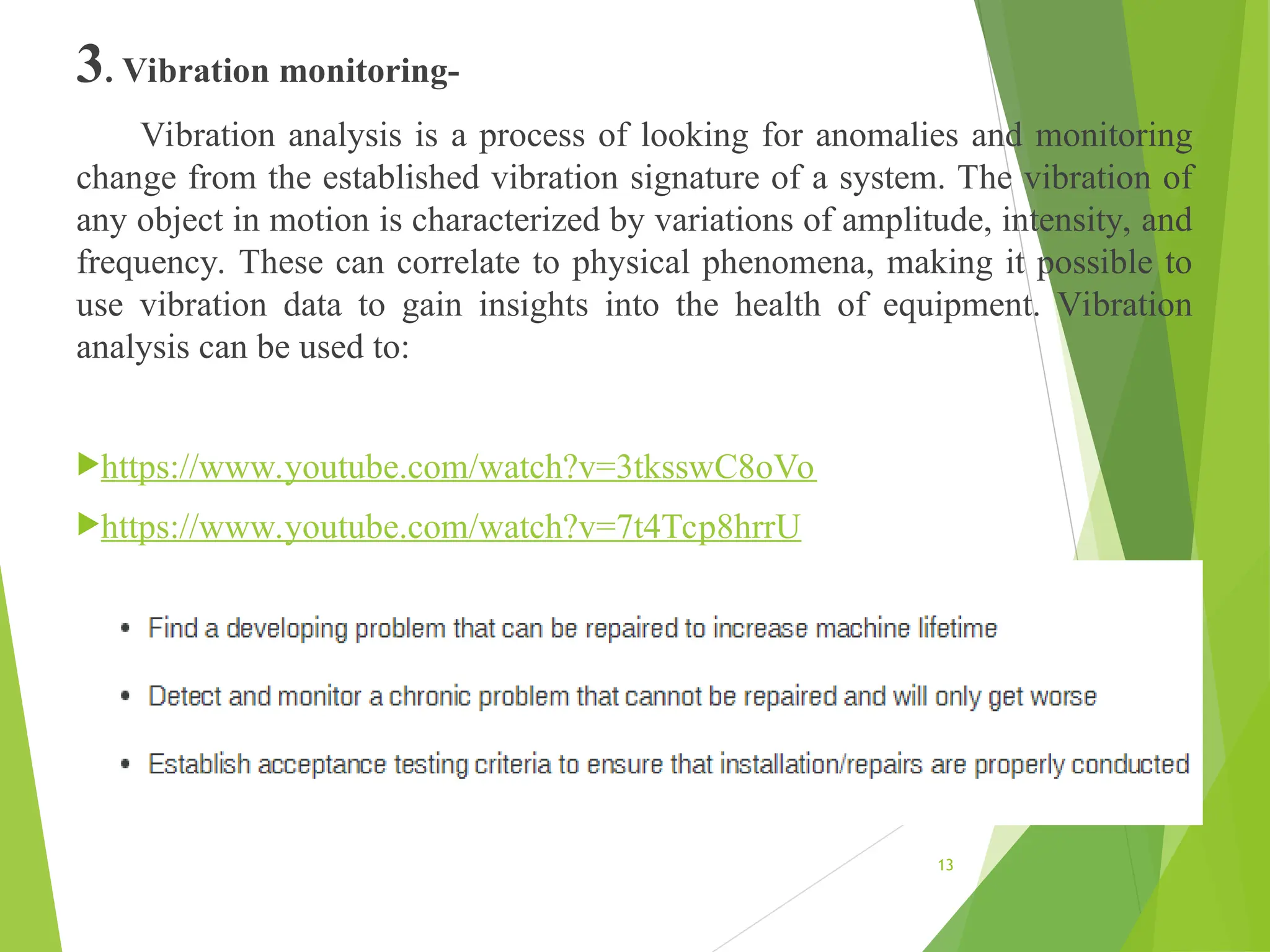 3. Vibration monitoring-
Vibration analysis is a process of looking for anomalies and monitoring
change from the established vibration signature of a system. The vibration of
any object in motion is characterized by variations of amplitude, intensity, and
frequency. These can correlate to physical phenomena, making it possible to
use vibration data to gain insights into the health of equipment. Vibration
analysis can be used to:
https://www.youtube.com/watch?v=3tksswC8oVo
https://www.youtube.com/watch?v=7t4Tcp8hrrU
13
 