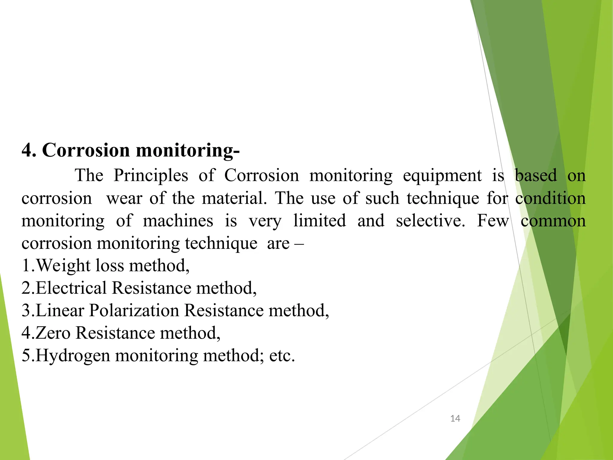 4. Corrosion monitoring-
The Principles of Corrosion monitoring equipment is based on
corrosion wear of the material. The use of such technique for condition
monitoring of machines is very limited and selective. Few common
corrosion monitoring technique are –
1.Weight loss method,
2.Electrical Resistance method,
3.Linear Polarization Resistance method,
4.Zero Resistance method,
5.Hydrogen monitoring method; etc.
14
 