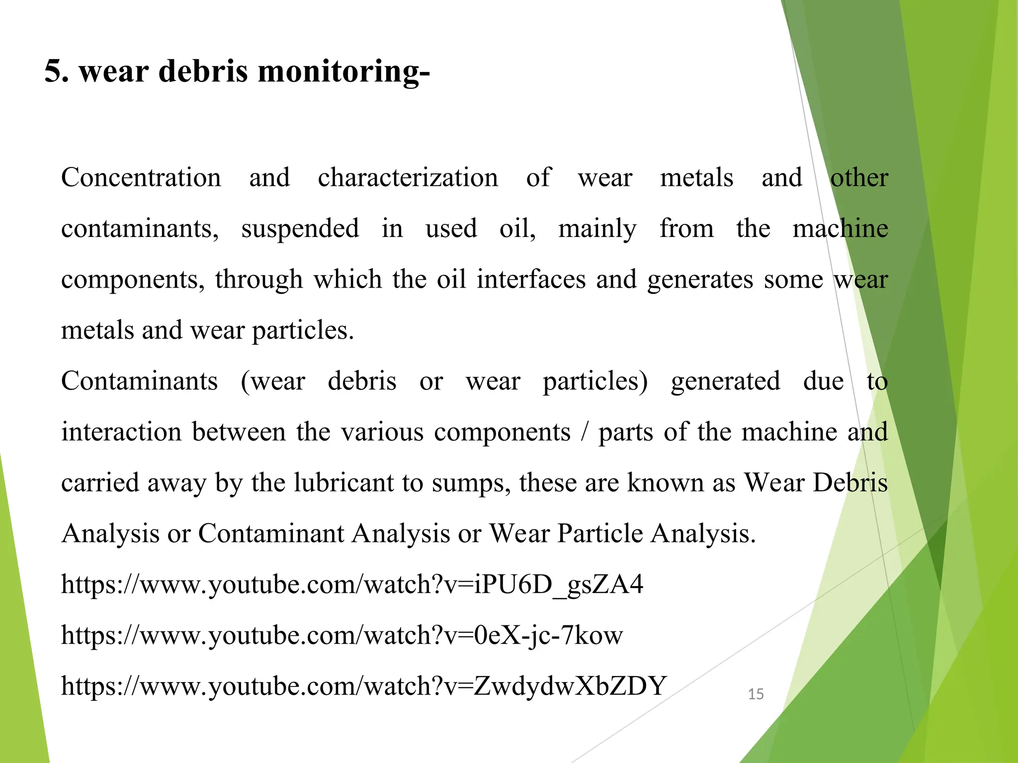 5. wear debris monitoring-
Concentration and characterization of wear metals and other
contaminants, suspended in used oil, mainly from the machine
components, through which the oil interfaces and generates some wear
metals and wear particles.
Contaminants (wear debris or wear particles) generated due to
interaction between the various components / parts of the machine and
carried away by the lubricant to sumps, these are known as Wear Debris
Analysis or Contaminant Analysis or Wear Particle Analysis.
https://www.youtube.com/watch?v=iPU6D_gsZA4
https://www.youtube.com/watch?v=0eX-jc-7kow
https://www.youtube.com/watch?v=ZwdydwXbZDY 15
 