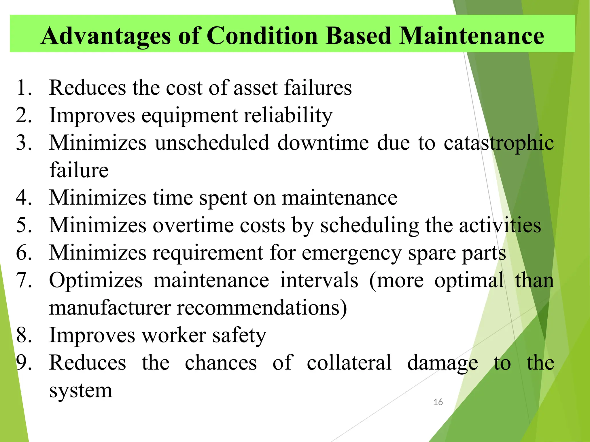 16
Advantages of Condition Based Maintenance
1. Reduces the cost of asset failures
2. Improves equipment reliability
3. Minimizes unscheduled downtime due to catastrophic
failure
4. Minimizes time spent on maintenance
5. Minimizes overtime costs by scheduling the activities
6. Minimizes requirement for emergency spare parts
7. Optimizes maintenance intervals (more optimal than
manufacturer recommendations)
8. Improves worker safety
9. Reduces the chances of collateral damage to the
system
 