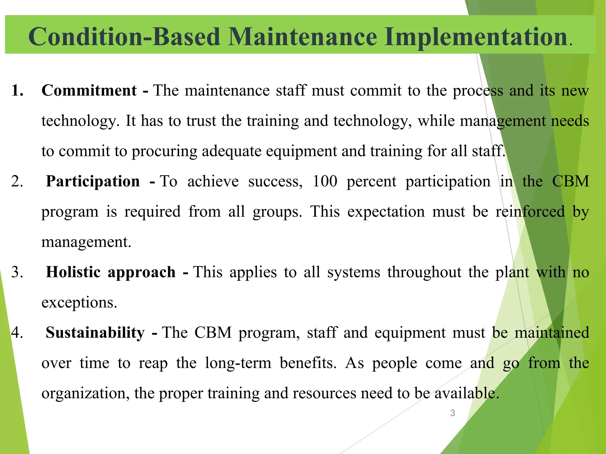 Condition-Based Maintenance Implementation.
1. Commitment - The maintenance staff must commit to the process and its new
technology. It has to trust the training and technology, while management needs
to commit to procuring adequate equipment and training for all staff.
2. Participation - To achieve success, 100 percent participation in the CBM
program is required from all groups. This expectation must be reinforced by
management.
3. Holistic approach - This applies to all systems throughout the plant with no
exceptions.
4. Sustainability - The CBM program, staff and equipment must be maintained
over time to reap the long-term benefits. As people come and go from the
organization, the proper training and resources need to be available.
3
 