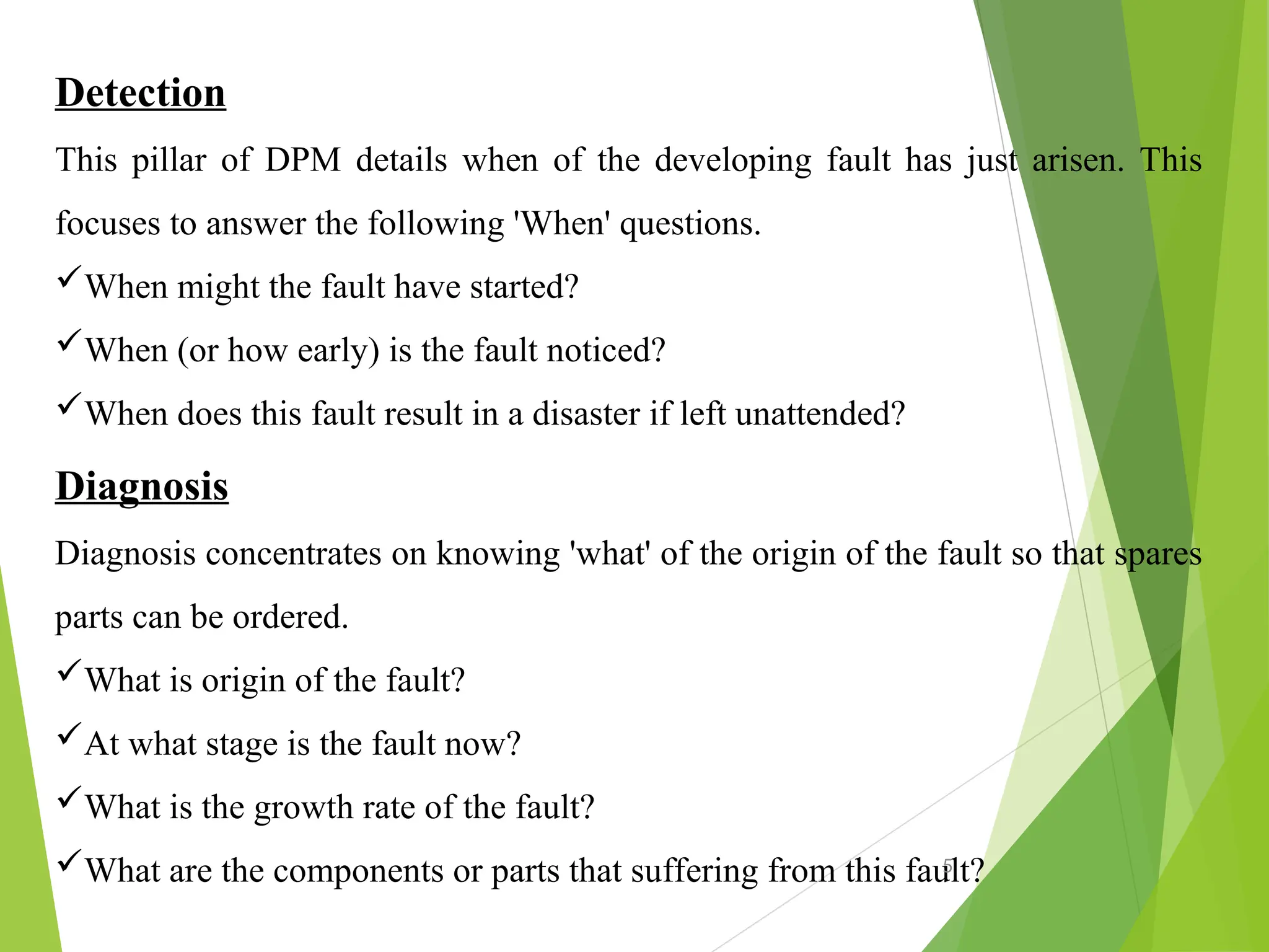Detection
This pillar of DPM details when of the developing fault has just arisen. This
focuses to answer the following 'When' questions.
When might the fault have started?
When (or how early) is the fault noticed?
When does this fault result in a disaster if left unattended?
Diagnosis
Diagnosis concentrates on knowing 'what' of the origin of the fault so that spares
parts can be ordered.
What is origin of the fault?
At what stage is the fault now?
What is the growth rate of the fault?
What are the components or parts that suffering from this fault?
5
 