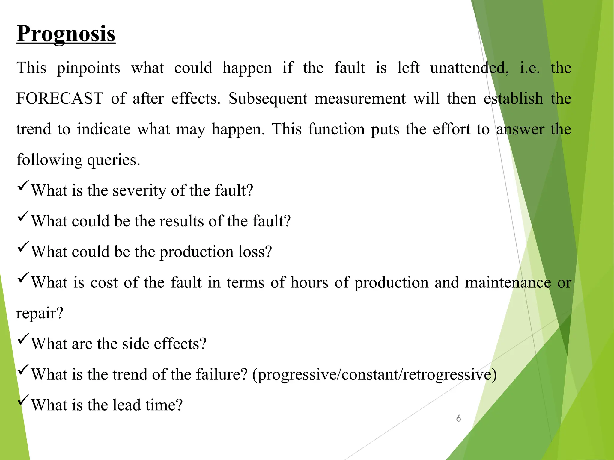 Prognosis
This pinpoints what could happen if the fault is left unattended, i.e. the
FORECAST of after effects. Subsequent measurement will then establish the
trend to indicate what may happen. This function puts the effort to answer the
following queries.
What is the severity of the fault?
What could be the results of the fault?
What could be the production loss?
What is cost of the fault in terms of hours of production and maintenance or
repair?
What are the side effects?
What is the trend of the failure? (progressive/constant/retrogressive)
What is the lead time?
6
 