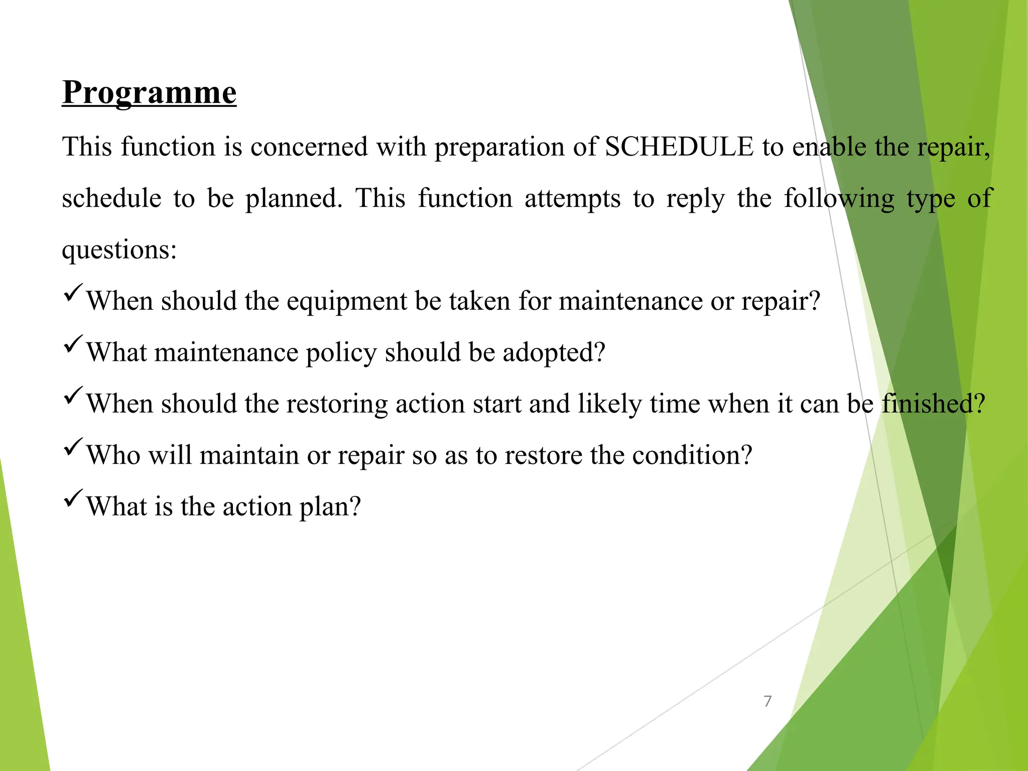 Programme
This function is concerned with preparation of SCHEDULE to enable the repair,
schedule to be planned. This function attempts to reply the following type of
questions:
When should the equipment be taken for maintenance or repair?
What maintenance policy should be adopted?
When should the restoring action start and likely time when it can be finished?
Who will maintain or repair so as to restore the condition?
What is the action plan?
7
 