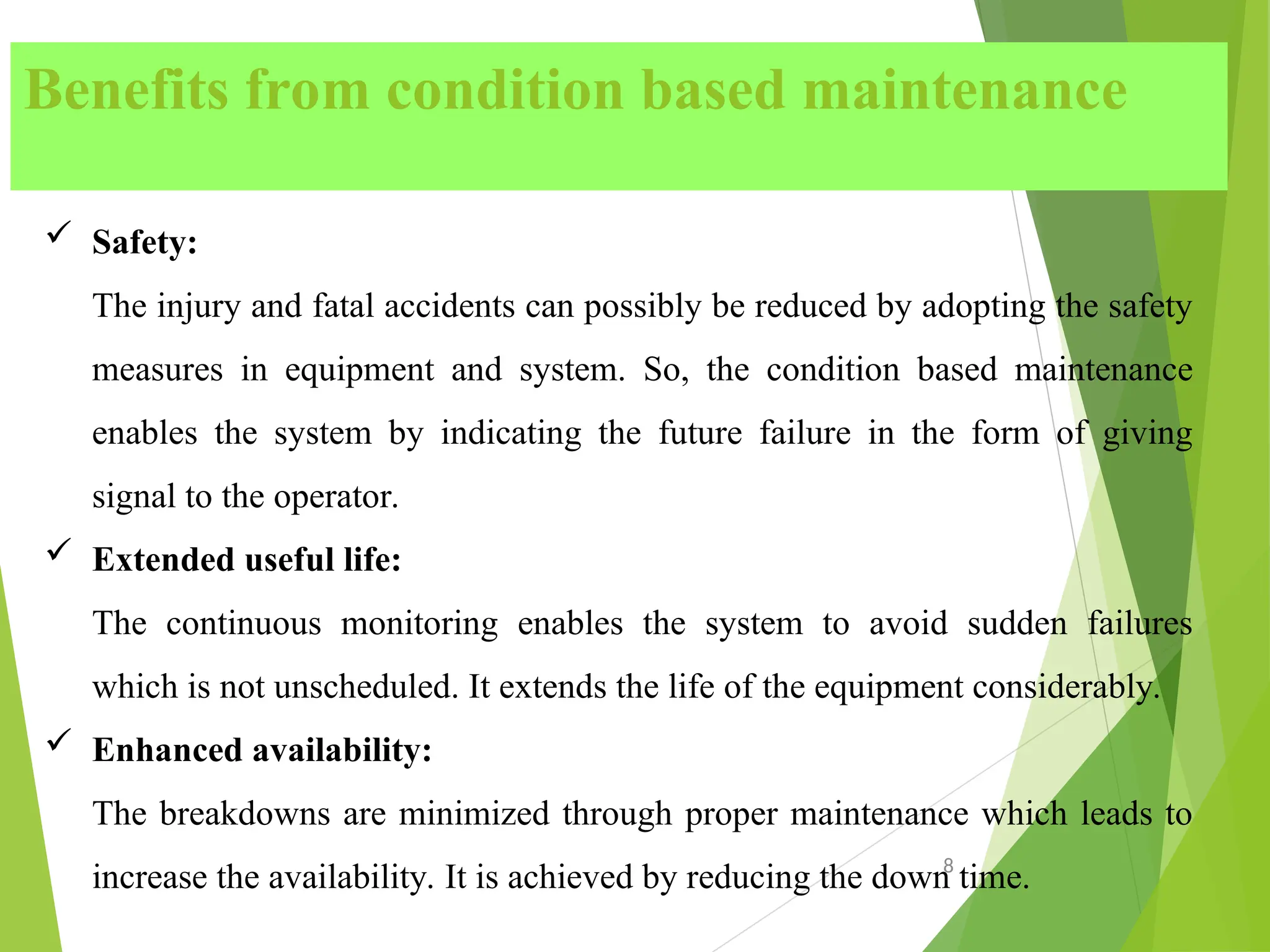 Benefits from condition based maintenance
8
 Safety:
The injury and fatal accidents can possibly be reduced by adopting the safety
measures in equipment and system. So, the condition based maintenance
enables the system by indicating the future failure in the form of giving
signal to the operator.
 Extended useful life:
The continuous monitoring enables the system to avoid sudden failures
which is not unscheduled. It extends the life of the equipment considerably.
 Enhanced availability:
The breakdowns are minimized through proper maintenance which leads to
increase the availability. It is achieved by reducing the down time.
 