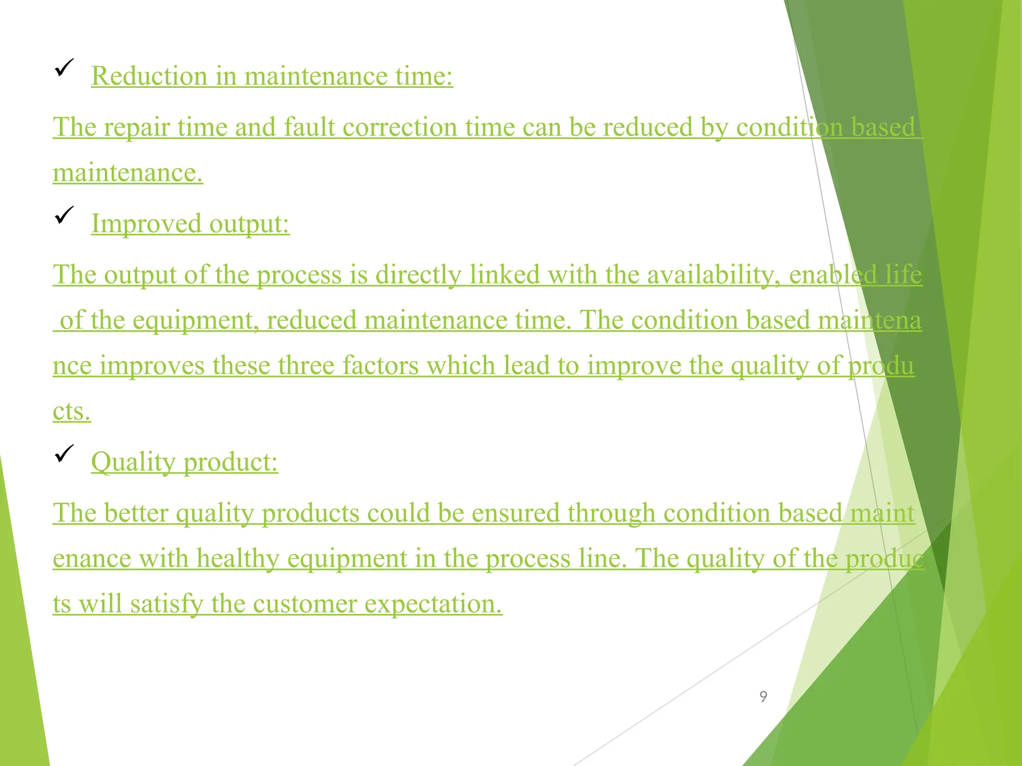  Reduction in maintenance time:
The repair time and fault correction time can be reduced by condition based
maintenance.
 Improved output:
The output of the process is directly linked with the availability, enabled life
of the equipment, reduced maintenance time. The condition based maintena
nce improves these three factors which lead to improve the quality of produ
cts.
 Quality product:
The better quality products could be ensured through condition based maint
enance with healthy equipment in the process line. The quality of the produc
ts will satisfy the customer expectation.
9
 