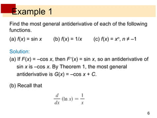 6 
Example 1 
Find the most general antiderivative of each of the following 
functions. 
(a) f(x) = sin x (b) f(x) = 1/x (c) f(x) = xn, n ≠ –1 
Solution: 
(a) If F(x) = –cos x, then F(x) = sin x, so an antiderivative of 
sin x is –cos x. By Theorem 1, the most general 
antiderivative is G(x) = –cos x + C. 
(b) Recall that 
 