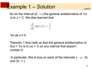 cont’d 
7 
Example 1 – Solution 
So on the interval (0, ) the general antiderivative of 1/x 
is ln x + C. We also learned that 
for all x ≠ 0. 
Theorem 1 then tells us that the general antiderivative of 
f(x) = 1/x is ln |x| + C on any interval that doesn’t 
contain 0. 
In particular, this is true on each of the intervals ( , 0) 
and (0, ). 
 
