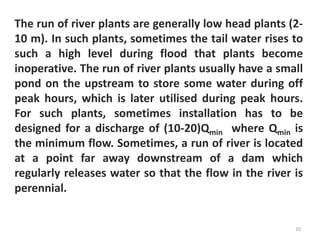The run of river plants are generally low head plants (2-
10 m). In such plants, sometimes the tail water rises to
such a high level during flood that plants become
inoperative. The run of river plants usually have a small
pond on the upstream to store some water during off
peak hours, which is later utilised during peak hours.
For such plants, sometimes installation has to be
designed for a discharge of (10-20)Qmin where Qmin is
the minimum flow. Sometimes, a run of river is located
at a point far away downstream of a dam which
regularly releases water so that the flow in the river is
perennial.
10
 