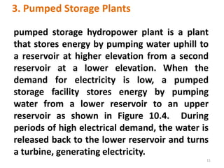 3. Pumped Storage Plants
pumped storage hydropower plant is a plant
that stores energy by pumping water uphill to
a reservoir at higher elevation from a second
reservoir at a lower elevation. When the
demand for electricity is low, a pumped
storage facility stores energy by pumping
water from a lower reservoir to an upper
reservoir as shown in Figure 10.4. During
periods of high electrical demand, the water is
released back to the lower reservoir and turns
a turbine, generating electricity.
11
 