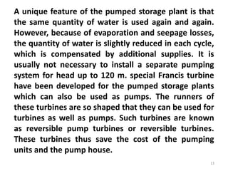 A unique feature of the pumped storage plant is that
the same quantity of water is used again and again.
However, because of evaporation and seepage losses,
the quantity of water is slightly reduced in each cycle,
which is compensated by additional supplies. It is
usually not necessary to install a separate pumping
system for head up to 120 m. special Francis turbine
have been developed for the pumped storage plants
which can also be used as pumps. The runners of
these turbines are so shaped that they can be used for
turbines as well as pumps. Such turbines are known
as reversible pump turbines or reversible turbines.
These turbines thus save the cost of the pumping
units and the pump house.
13
 