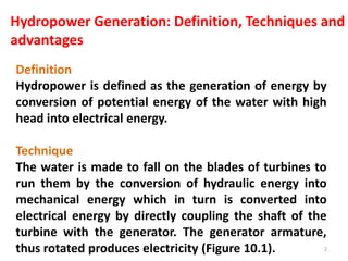 Definition
Hydropower is defined as the generation of energy by
conversion of potential energy of the water with high
head into electrical energy.
Technique
The water is made to fall on the blades of turbines to
run them by the conversion of hydraulic energy into
mechanical energy which in turn is converted into
electrical energy by directly coupling the shaft of the
turbine with the generator. The generator armature,
thus rotated produces electricity (Figure 10.1).
Hydropower Generation: Definition, Techniques and
advantages
2
 