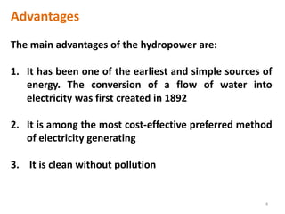 Advantages
The main advantages of the hydropower are:
1. It has been one of the earliest and simple sources of
energy. The conversion of a flow of water into
electricity was first created in 1892
2. It is among the most cost-effective preferred method
of electricity generating
3. It is clean without pollution
4
 