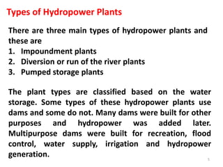 Types of Hydropower Plants
There are three main types of hydropower plants and
these are
1. Impoundment plants
2. Diversion or run of the river plants
3. Pumped storage plants
The plant types are classified based on the water
storage. Some types of these hydropower plants use
dams and some do not. Many dams were built for other
purposes and hydropower was added later.
Multipurpose dams were built for recreation, flood
control, water supply, irrigation and hydropower
generation. 5
 