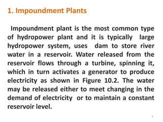 Impoundment plant is the most common type
of hydropower plant and it is typically large
hydropower system, uses dam to store river
water in a reservoir. Water released from the
reservoir flows through a turbine, spinning it,
which in turn activates a generator to produce
electricity as shown in Figure 10.2. The water
may be released either to meet changing in the
demand of electricity or to maintain a constant
reservoir level.
6
1. Impoundment Plants
 