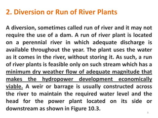 2. Diversion or Run of River Plants
A diversion, sometimes called run of river and it may not
require the use of a dam. A run of river plant is located
on a perennial river in which adequate discharge is
available throughout the year. The plant uses the water
as it comes in the river, without storing it. As such, a run
of river plants is feasible only on such stream which has a
minimum dry weather flow of adequate magnitude that
makes the hydropower development economically
viable. A weir or barrage is usually constructed across
the river to maintain the required water level and the
head for the power plant located on its side or
downstream as shown in Figure 10.3.
8
 
