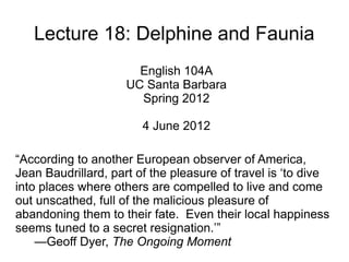 Lecture 18: Delphine and Faunia
                       English 104A
                     UC Santa Barbara
                       Spring 2012

                        4 June 2012

“According to another European observer of America,
Jean Baudrillard, part of the pleasure of travel is ‘to dive
into places where others are compelled to live and come
out unscathed, full of the malicious pleasure of
abandoning them to their fate. Even their local happiness
seems tuned to a secret resignation.’”
    —Geoff Dyer, The Ongoing Moment
 