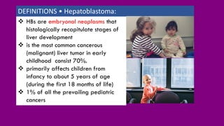 ❖ HBs are embryonal neoplasms that
histologically recapitulate stages of
liver development
❖ is the most common cancerous
(malignant) liver tumor in early
childhood consist 70%.
❖ primarily affects children from
infancy to about 5 years of age
(during the first 18 months of life)
❖ 1% of all the prevailing pediatric
cancers
DEFINITIONS • Hepatoblastoma:
 