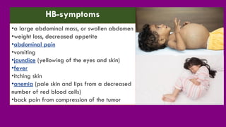 •a large abdominal mass, or swollen abdomen
•weight loss, decreased appetite
•abdominal pain
•vomiting
•jaundice (yellowing of the eyes and skin)
•fever
•itching skin
•anemia (pale skin and lips from a decreased
number of red blood cells)
•back pain from compression of the tumor
HB-symptoms
 