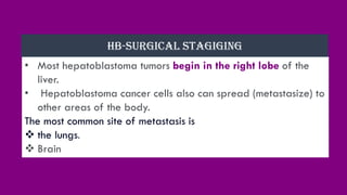 • Most hepatoblastoma tumors begin in the right lobe of the
liver.
• Hepatoblastoma cancer cells also can spread (metastasize) to
other areas of the body.
The most common site of metastasis is
❖ the lungs.
❖ Brain
HB-SURGICAL STAGIGING
 