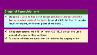 Stages of hepatoblastoma
❖ Stagging is used to find out if cancer cells have spread within the
liver or to other parts of the body. (spread within the liver, to nearby
tissues or organs, or to other parts of the body .)
❖ In hepatoblastoma, the PRETEXT and POSTTEXT groups are used
instead of stage to plan treatment
❖ To decide whether the tumor can be removed by surgery or no
 