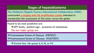 Stages of hepatoblastoma
❖Pretreatment Extent of Disease (PRETEXT)
❖Posttreatment Extent of Disease (POSTTEXT)
The Children’s Hepatic Tumors International Collaboration (CHIC)
constructed a staging and risk stratification system intended to
standardize the assessment of this tumor across the globe
Found to be most predictive are
❖AFP levels, -patient age - presence of metastases
The tow major group are
❖Consist four risk group (I, II, III, or IV)
 