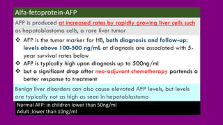 ❖ AFP is the tumor marker for HB, both diagnosis and follow-up:
levels above 100-500 ng/mL at diagnosis are associated with 5-
year survival rates below
❖ AFP is typically high upon diagnosis up to 500ng/ml
❖ but a significant drop after neo-adjuvant chemotherapy portends a
better response to treatment
Alfa-fetoprotein-AFP
AFP is produced at increased rates by rapidly growing liver cells such
as hepatoblastoma cells, a rare liver tumor
Benign liver disorders can also cause elevated AFP levels, but levels
are typically not as high as seen in hepatoblastoma
Normal AFP: in children lower than 50ng/ml
Adult ;lower than 10ng/ml
 