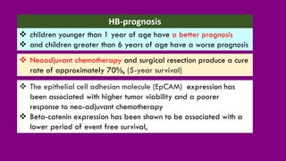 HB-prognosis
❖ Neoadjuvant chemotherapy and surgical resection produce a cure
rate of approximately 70%, (5-year survival)
❖ children younger than 1 year of age have a better prognosis
❖ and children greater than 6 years of age have a worse prognosis
❖ The epithelial cell adhesion molecule (EpCAM) expression has
been associated with higher tumor viability and a poorer
response to neo-adjuvant chemotherapy
❖ Beta-catenin expression has been shown to be associated with a
lower period of event free survival,
 