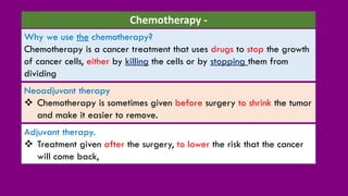 Adjuvant therapy.
❖ Treatment given after the surgery, to lower the risk that the cancer
will come back,
Why we use the chemotherapy?
Chemotherapy is a cancer treatment that uses drugs to stop the growth
of cancer cells, either by killing the cells or by stopping them from
dividing
Chemotherapy -
Neoadjuvant therapy
❖ Chemotherapy is sometimes given before surgery to shrink the tumor
and make it easier to remove.
 