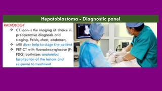 RADIOLOGY
❖ CT scan-is the imaging of choice in
preoperative diagnosis and
staging. Pelvis, chest, abdomen,
❖ MRI :liver help to stage the patient
❖ PET-CT with fluorodeoxyglucose (F-
FDG) optimizes anatomical
localization of the lesions and
response to treatment
Hepatoblastoma - Diagnostic panel
 