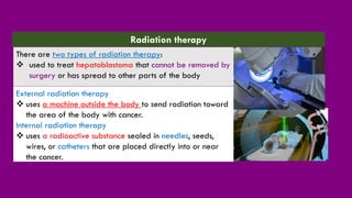 External radiation therapy
❖ uses a machine outside the body to send radiation toward
the area of the body with cancer.
Internal radiation therapy
❖ uses a radioactive substance sealed in needles, seeds,
wires, or catheters that are placed directly into or near
the cancer.
Radiation therapy
There are two types of radiation therapy:
❖ used to treat hepatoblastoma that cannot be removed by
surgery or has spread to other parts of the body
 