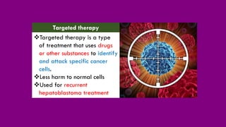 ❖Targeted therapy is a type
of treatment that uses drugs
or other substances to identify
and attack specific cancer
cells.
❖Less harm to normal cells
❖Used for recurrent
hepatoblastoma treatment
Targeted therapy
 