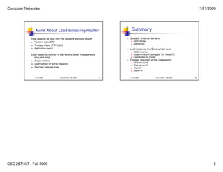 Computer Networks                                                                                                                          11/11/2009




                 More About Load Balancing Router                                  Summary
             How deep do we look into the network protocol stack?                 Scalable Internet servers
                Network layer (IP)?                                                  partitioning
                                                                                      replication
                Transport layer (TCP/UDP)?
                Application layer?                                               Load balancing for Internet servers
                                                                                      DNS rotation
             Load balancing policies in LB routers (Goal: transparency,               cooperative offloading (w. TCP handoff)
               plug-and-play)                                                         Load balancing router
                Simple rotation                                                  Changes required on the components:
                                                                                                           components
                                                                                       DNS server??
                 Least number of active requests
                                                                                   
             
                                                                                      Web server??
                Shortest response time                                               client??
                                                                                      router??


                 11/11/2009             CSC 257/457 - Fall 2009           17       11/11/2009               CSC 257/457 - Fall 2009   18




CSC 257/457 - Fall 2009                                                                                                                            5
 