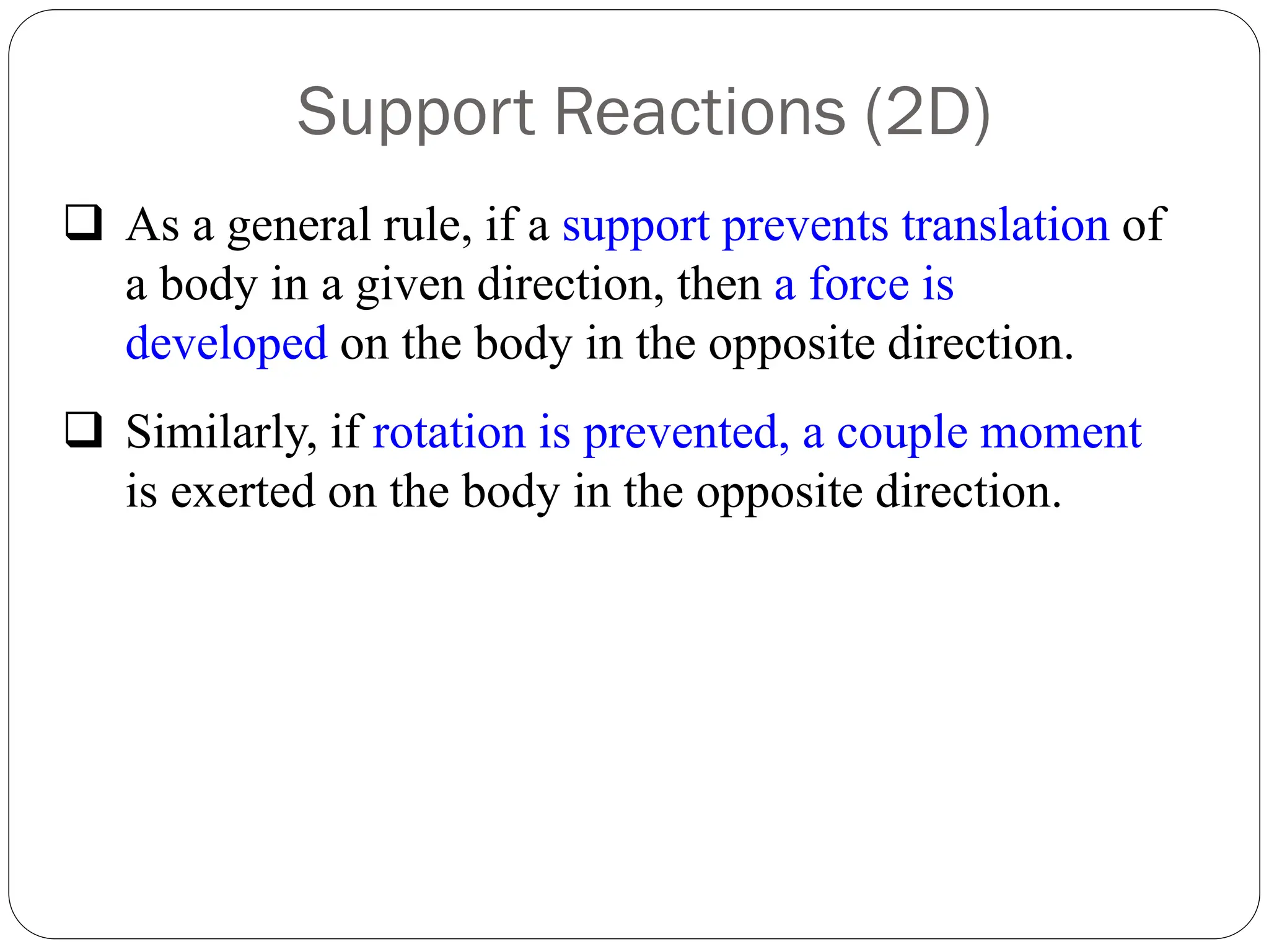 Support Reactions (2D)
❑ As a general rule, if a support prevents translation of
a body in a given direction, then a force is
developed on the body in the opposite direction.
❑ Similarly, if rotation is prevented, a couple moment
is exerted on the body in the opposite direction.
 
