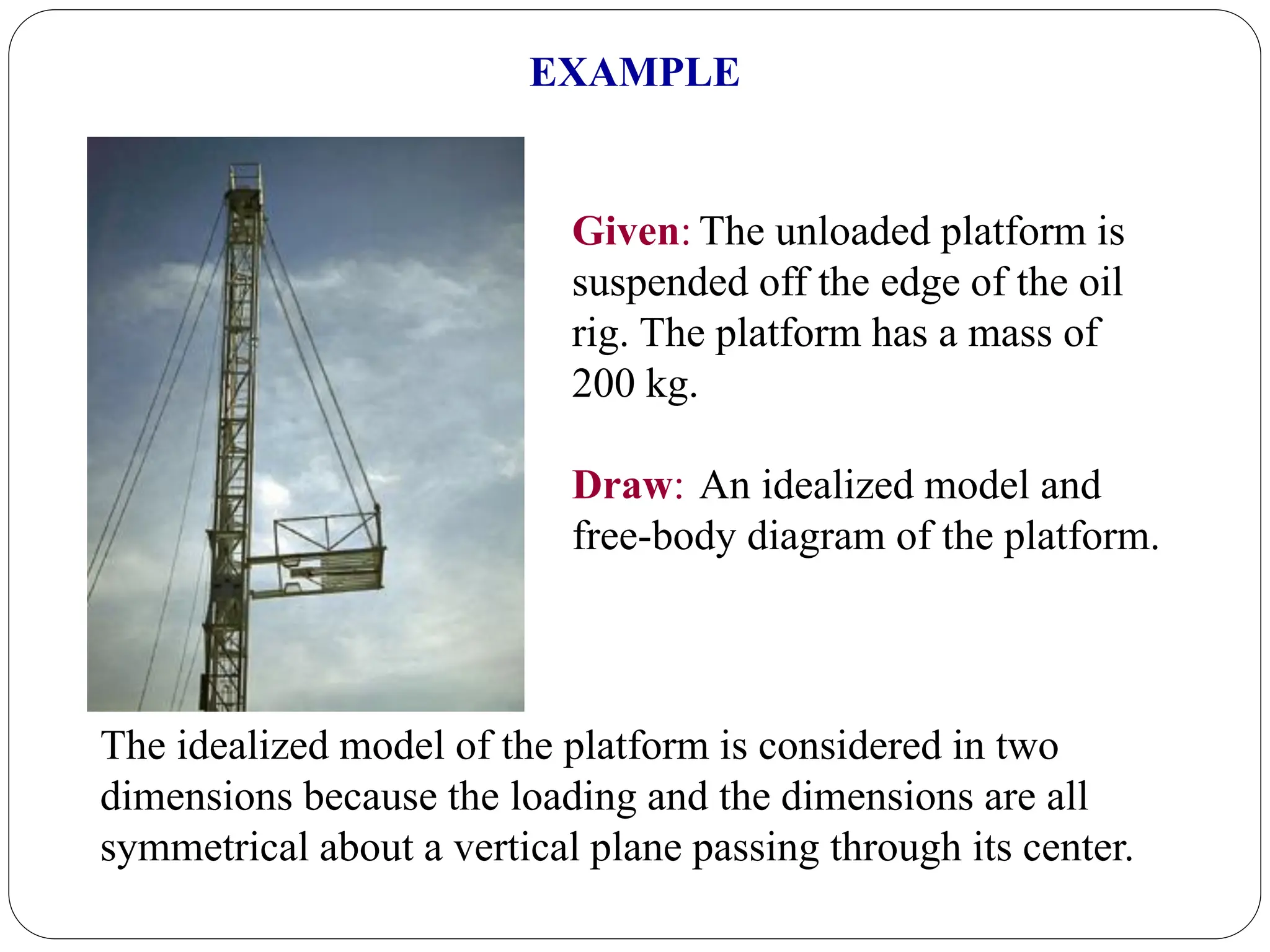 Given: The unloaded platform is
suspended off the edge of the oil
rig. The platform has a mass of
200 kg.
Draw: An idealized model and
free-body diagram of the platform.
EXAMPLE
The idealized model of the platform is considered in two
dimensions because the loading and the dimensions are all
symmetrical about a vertical plane passing through its center.
 