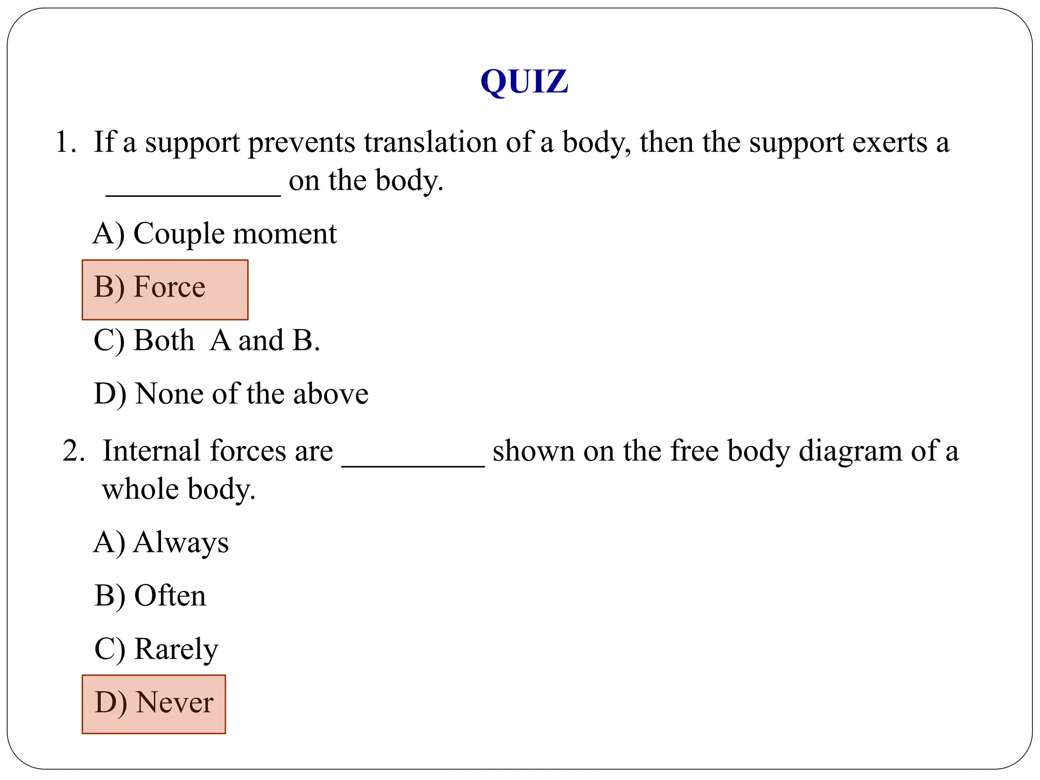 1. If a support prevents translation of a body, then the support exerts a
___________ on the body.
A) Couple moment
B) Force
C) Both A and B.
D) None of the above
2. Internal forces are _________ shown on the free body diagram of a
whole body.
A) Always
B) Often
C) Rarely
D) Never
QUIZ
 
