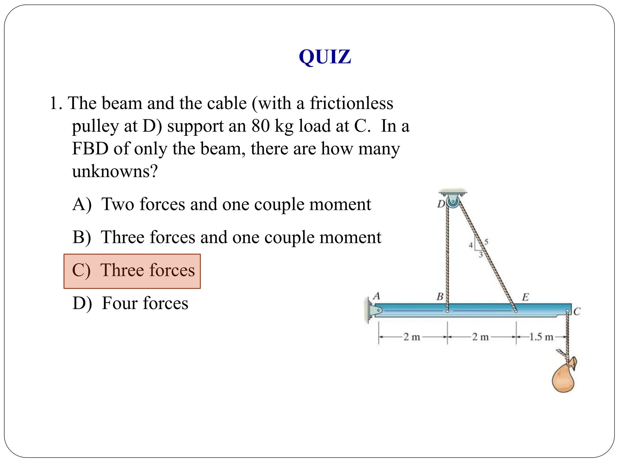 1. The beam and the cable (with a frictionless
pulley at D) support an 80 kg load at C. In a
FBD of only the beam, there are how many
unknowns?
A) Two forces and one couple moment
B) Three forces and one couple moment
C) Three forces
D) Four forces
QUIZ
 