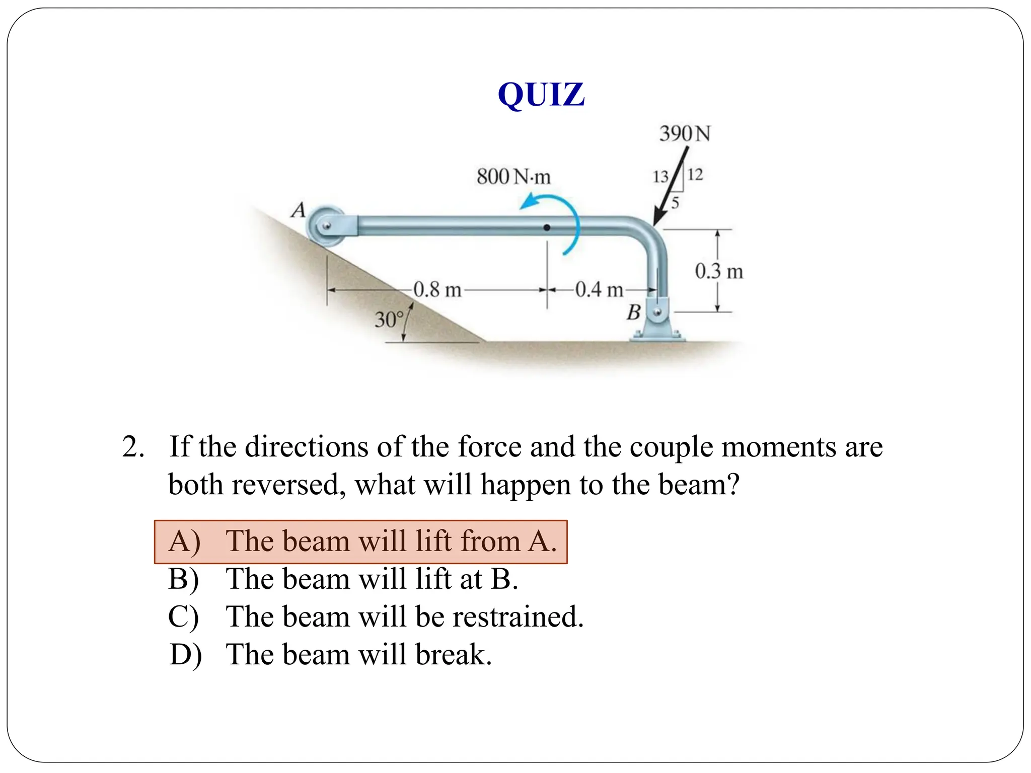 2. If the directions of the force and the couple moments are
both reversed, what will happen to the beam?
A) The beam will lift from A.
B) The beam will lift at B.
C) The beam will be restrained.
D) The beam will break.
QUIZ
 